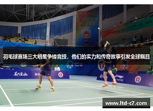 羽毛球赛场三大明星争锋竞技，他们的实力和传奇故事引发全球瞩目